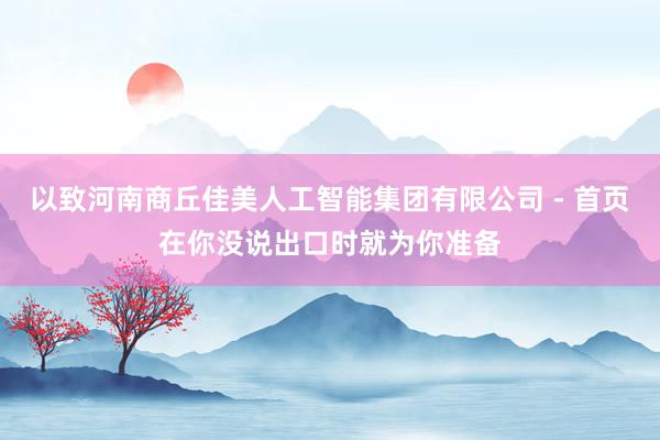 以致河南商丘佳美人工智能集团有限公司 - 首页在你没说出口时就为你准备
