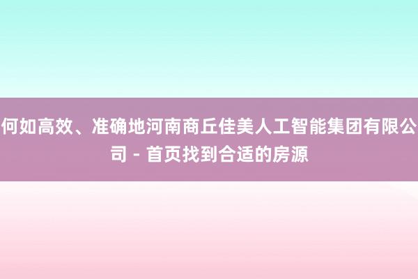 何如高效、准确地河南商丘佳美人工智能集团有限公司 - 首页找到合适的房源